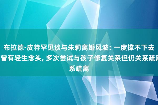 布拉德·皮特罕见谈与朱莉离婚风波: 一度撑不下去, 曾有轻生念头, 多次尝试与孩子修复关系但仍关系疏离