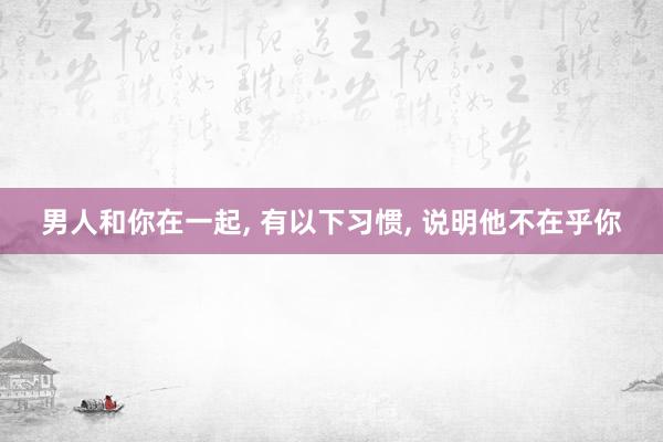 男人和你在一起, 有以下习惯, 说明他不在乎你