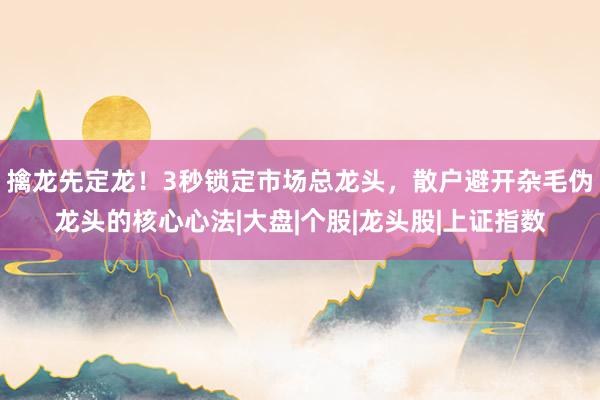 擒龙先定龙!3秒锁定市场总龙头,散户避开杂毛伪龙头的核心心法|大盘|个股|龙头股|上证指数