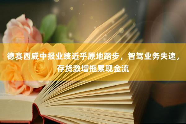 德赛西威中报业绩近乎原地踏步，智驾业务失速，存货激增拖累现金流