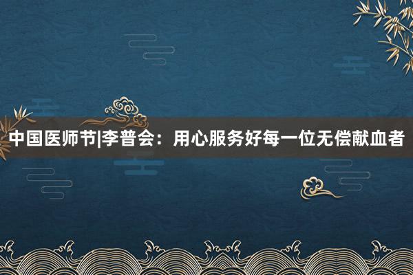 中国医师节|李普会：用心服务好每一位无偿献血者
