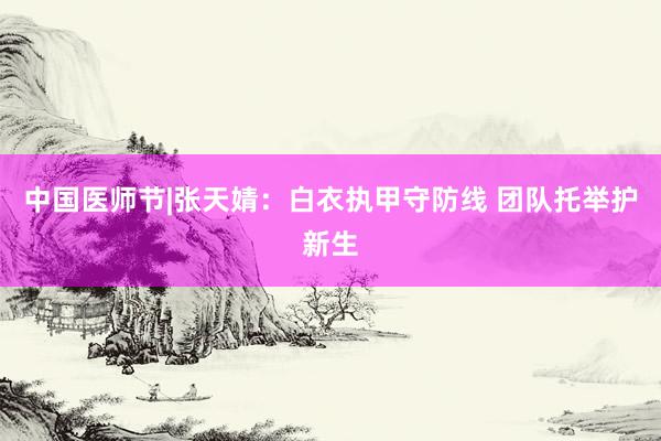 中国医师节|张天婧：白衣执甲守防线 团队托举护新生