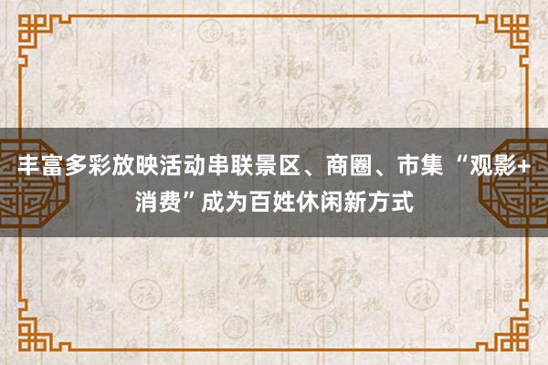 丰富多彩放映活动串联景区、商圈、市集 “观影+消费”成为百姓休闲新方式