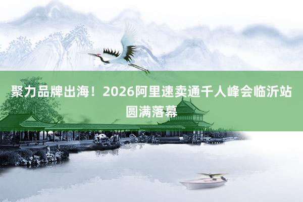 聚力品牌出海！2026阿里速卖通千人峰会临沂站圆满落幕