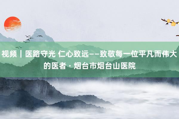 视频｜医路守光 仁心致远——致敬每一位平凡而伟大的医者 · 烟台市烟台山医院
