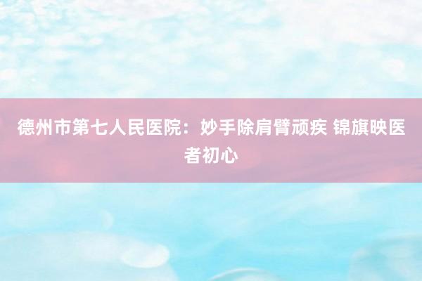 德州市第七人民医院:妙手除肩臂顽疾 锦旗映医者初心