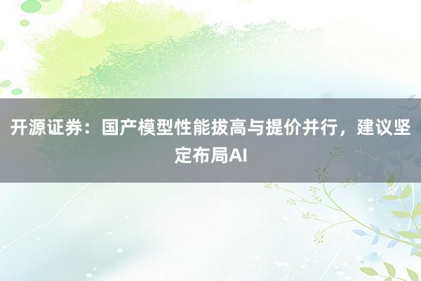 开源证券：国产模型性能拔高与提价并行，建议坚定布局AI