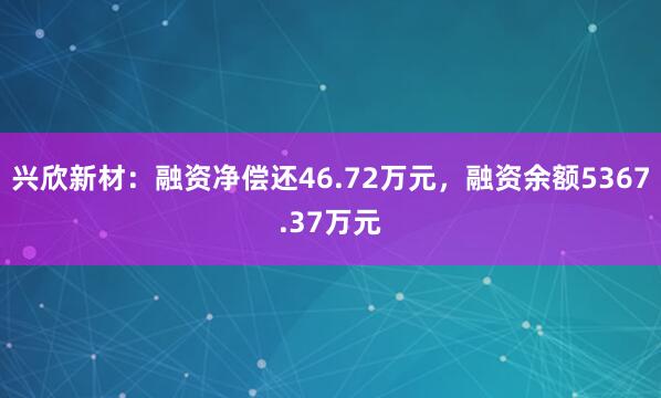 兴欣新材：融资净偿还46.72万元，融资余额5367.37万元