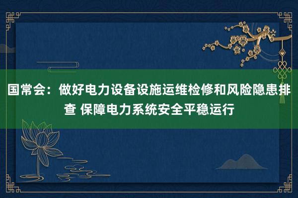国常会：做好电力设备设施运维检修和风险隐患排查 保障电力系统安全平稳运行