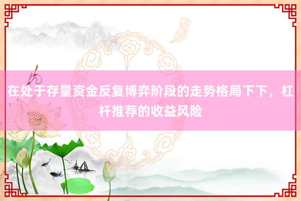 在处于存量资金反复博弈阶段的走势格局下下，杠杆推荐的收益风险