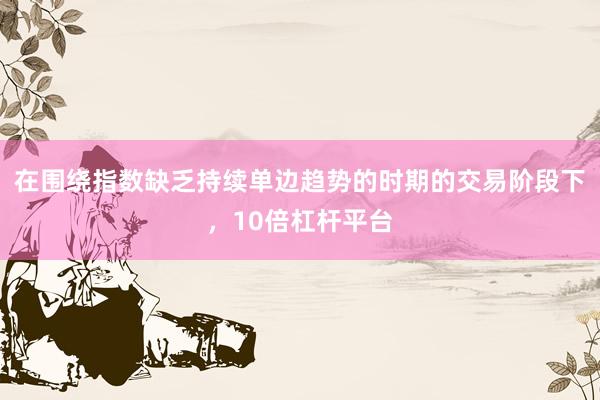 在围绕指数缺乏持续单边趋势的时期的交易阶段下，10倍杠杆平台