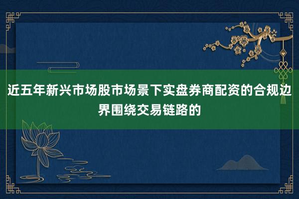 近五年新兴市场股市场景下实盘券商配资的合规边界围绕交易链路的