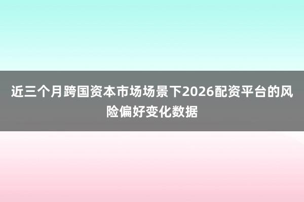 近三个月跨国资本市场场景下2026配资平台的风险偏好变化数据
