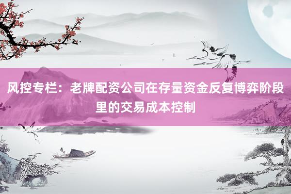 风控专栏：老牌配资公司在存量资金反复博弈阶段里的交易成本控制