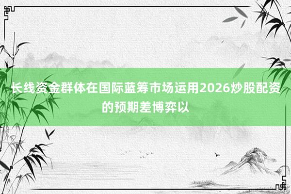 长线资金群体在国际蓝筹市场运用2026炒股配资的预期差博弈以