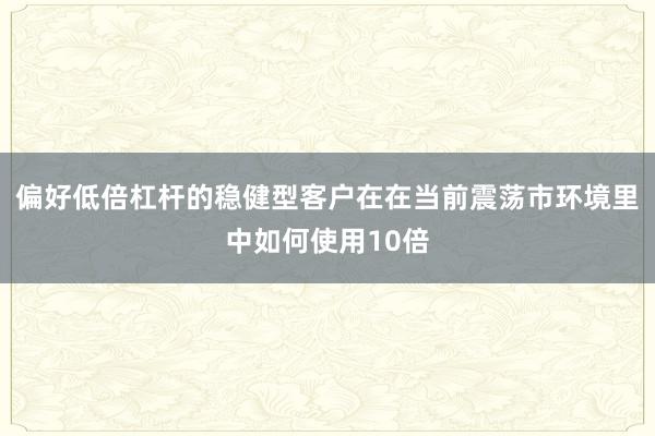 偏好低倍杠杆的稳健型客户在在当前震荡市环境里中如何使用10倍