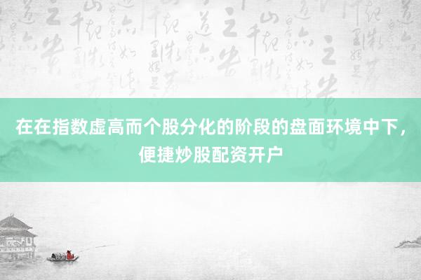 在在指数虚高而个股分化的阶段的盘面环境中下，便捷炒股配资开户