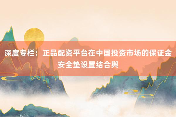 深度专栏：正品配资平台在中国投资市场的保证金安全垫设置结合舆