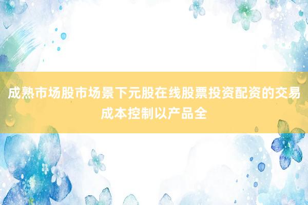 成熟市场股市场景下元股在线股票投资配资的交易成本控制以产品全