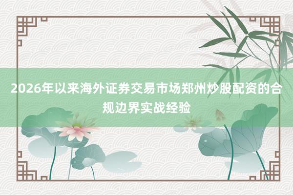 2026年以来海外证券交易市场郑州炒股配资的合规边界实战经验