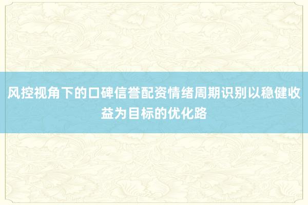 风控视角下的口碑信誉配资情绪周期识别以稳健收益为目标的优化路