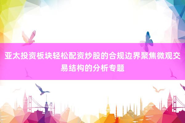 亚太投资板块轻松配资炒股的合规边界聚焦微观交易结构的分析专题