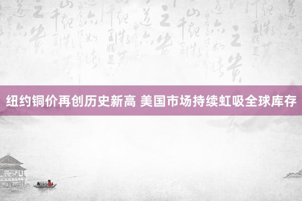 纽约铜价再创历史新高 美国市场持续虹吸全球库存