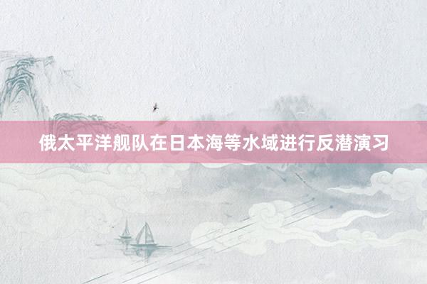 俄太平洋舰队在日本海等水域进行反潜演习