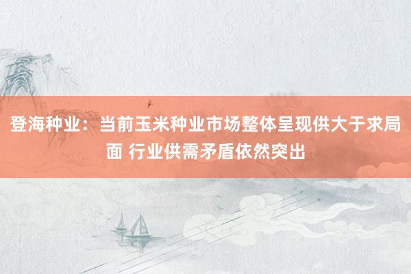 登海种业：当前玉米种业市场整体呈现供大于求局面 行业供需矛盾依然突出