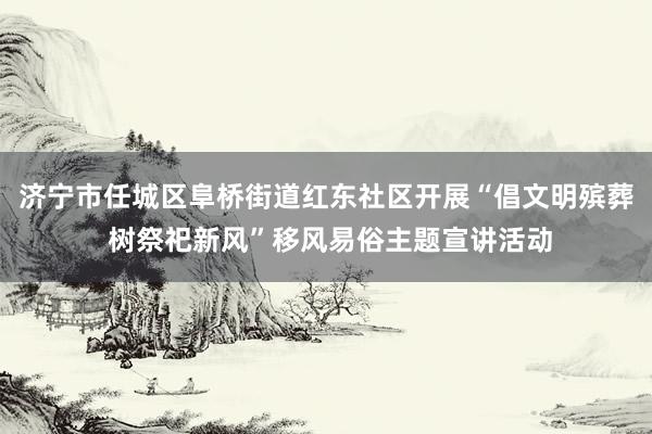 济宁市任城区阜桥街道红东社区开展“倡文明殡葬 树祭祀新风”移风易俗主题宣讲活动
