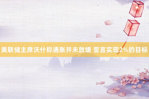 美联储主席沃什称通胀并未放缓 誓言实现2%的目标
