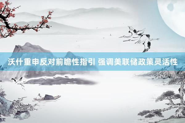 沃什重申反对前瞻性指引 强调美联储政策灵活性