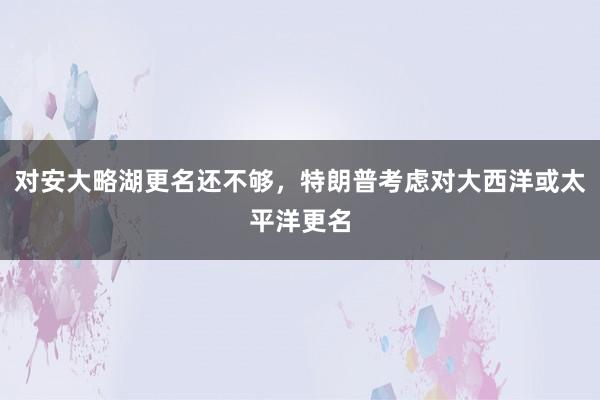 对安大略湖更名还不够，特朗普考虑对大西洋或太平洋更名