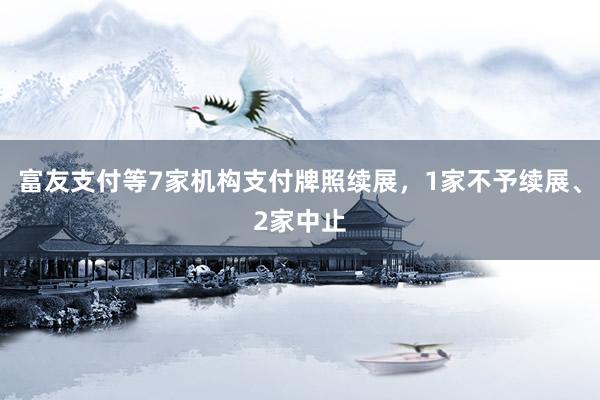 富友支付等7家机构支付牌照续展，1家不予续展、2家中止