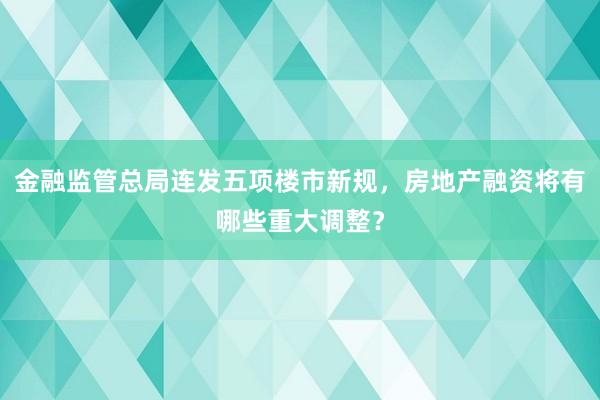 金融监管总局连发五项楼市新规，房地产融资将有哪些重大调整？