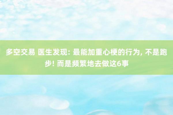 多空交易 医生发现: 最能加重心梗的行为, 不是跑步! 而是频繁地去做这6事