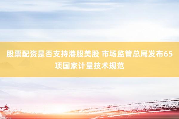 股票配资是否支持港股美股 市场监管总局发布65项国家计量技术规范