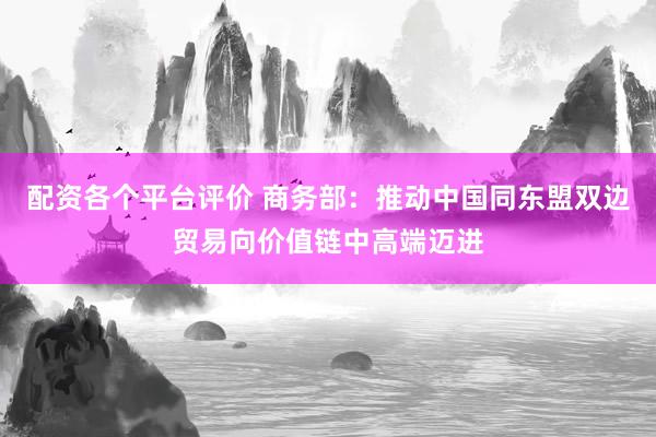 配资各个平台评价 商务部：推动中国同东盟双边贸易向价值链中高端迈进