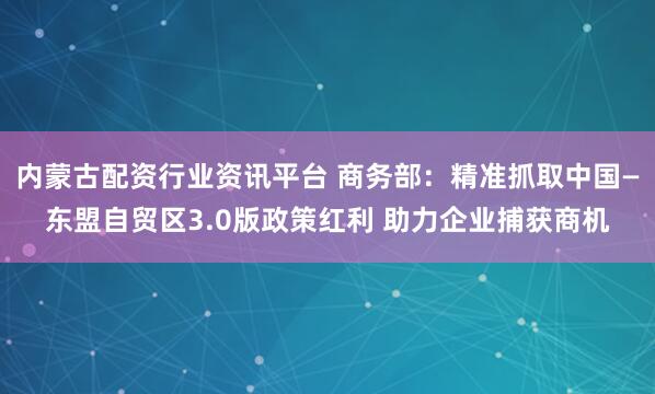 内蒙古配资行业资讯平台 商务部：精准抓取中国—东盟自贸区3.0版政策红利 助力企业捕获商机