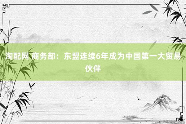 淘配网 商务部：东盟连续6年成为中国第一大贸易伙伴