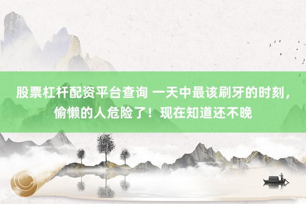 股票杠杆配资平台查询 一天中最该刷牙的时刻，偷懒的人危险了！现在知道还不晚