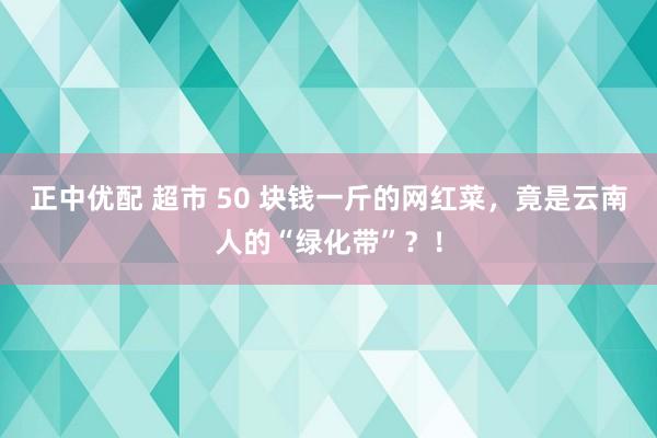 正中优配 超市 50 块钱一斤的网红菜，竟是云南人的“绿化带”？！