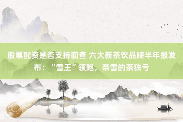股票配资是否支持回查 六大新茶饮品牌半年报发布：“雪王”领跑，奈雪的茶独亏