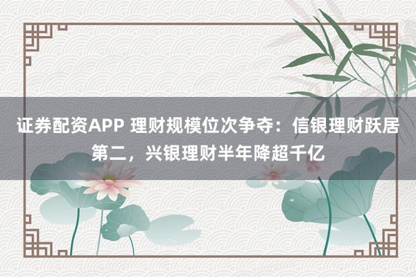 证券配资APP 理财规模位次争夺：信银理财跃居第二，兴银理财半年降超千亿