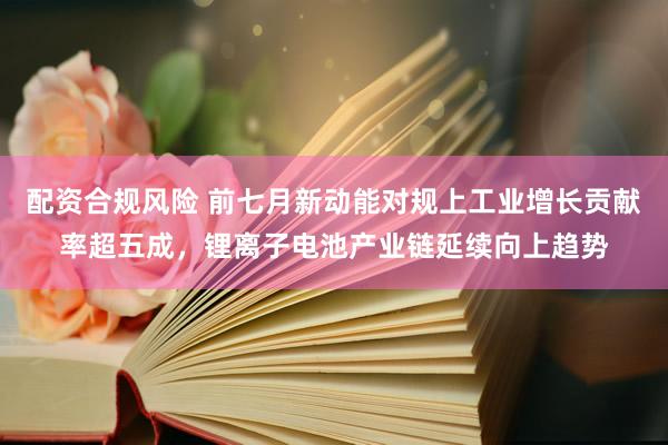 配资合规风险 前七月新动能对规上工业增长贡献率超五成，锂离子电池产业链延续向上趋势