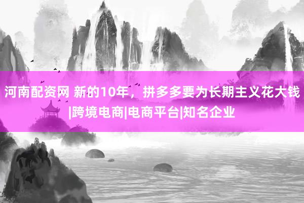 河南配资网 新的10年，拼多多要为长期主义花大钱|跨境电商|电商平台|知名企业
