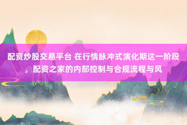 配资炒股交易平台 在行情脉冲式演化期这一阶段，配资之家的内部控制与合规流程与风