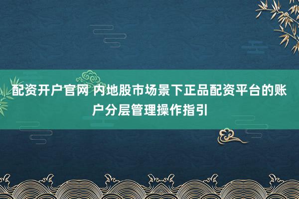 配资开户官网 内地股市场景下正品配资平台的账户分层管理操作指引