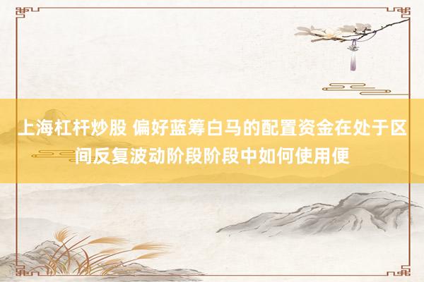 上海杠杆炒股 偏好蓝筹白马的配置资金在处于区间反复波动阶段阶段中如何使用便
