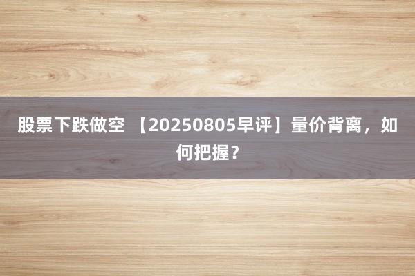 股票下跌做空 【20250805早评】量价背离，如何把握？